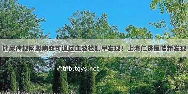 糖尿病视网膜病变可通过血液检测早发现！上海仁济医院新发现