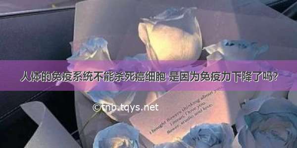 人体的免疫系统不能杀死癌细胞 是因为免疫力下降了吗？