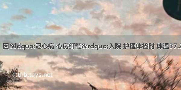 患者女性 30岁。因“冠心病 心房纤颤”入院 护理体检时 体温37.2℃ 心率120次／