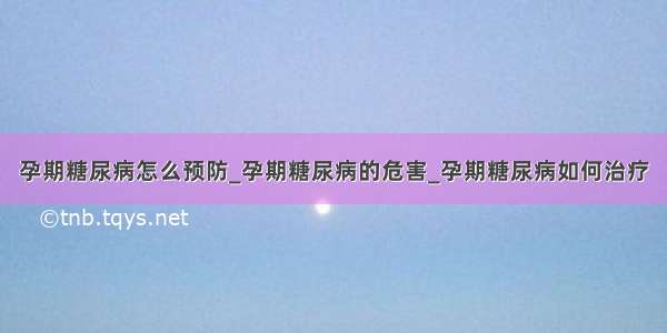 孕期糖尿病怎么预防_孕期糖尿病的危害_孕期糖尿病如何治疗