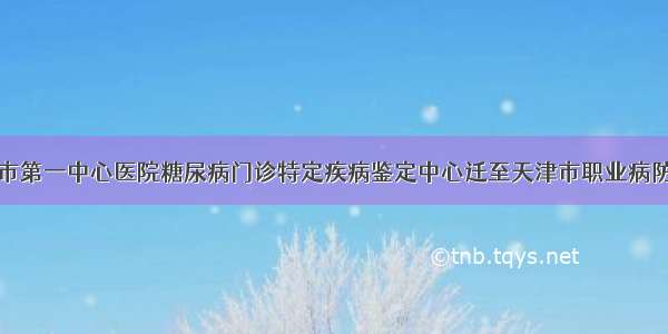 天津市第一中心医院糖尿病门诊特定疾病鉴定中心迁至天津市职业病防治院