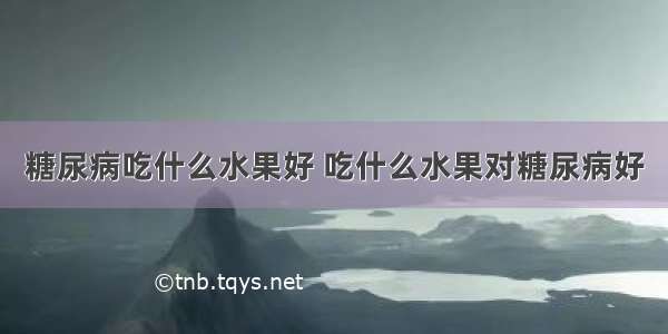 糖尿病吃什么水果好 吃什么水果对糖尿病好