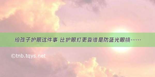 给孩子护眼这件事 比护眼灯更靠谱是防蓝光眼镜……