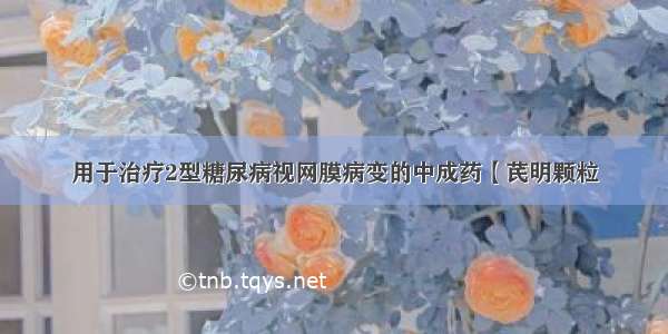 用于治疗2型糖尿病视网膜病变的中成药【芪明颗粒