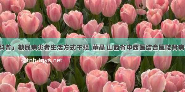 「科普」糖尿病患者生活方式干预  董晶 山西省中西医结合医院肾病一科