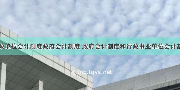 行政单位会计制度政府会计制度 政府会计制度和行政事业单位会计制度