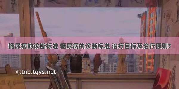 糖尿病的诊断标准 糖尿病的诊断标准 治疗目标及治疗原则?