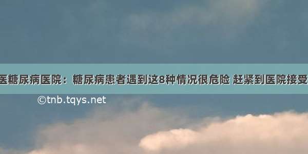 贵州百灵中医糖尿病医院：糖尿病患者遇到这8种情况很危险 赶紧到医院接受正规的治疗！