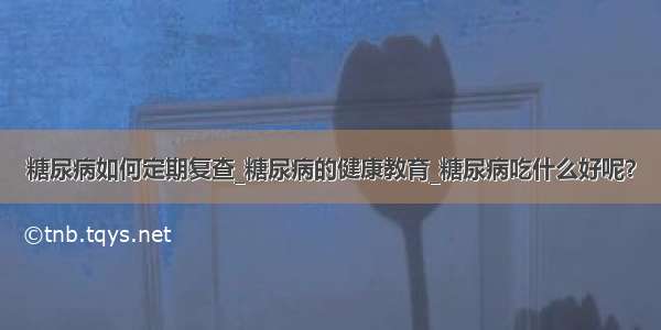 糖尿病如何定期复查_糖尿病的健康教育_糖尿病吃什么好呢？