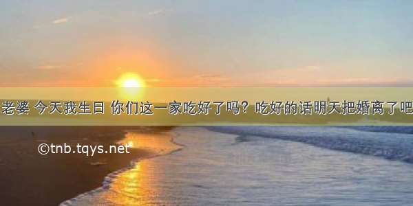 老婆 今天我生日 你们这一家吃好了吗？吃好的话明天把婚离了吧