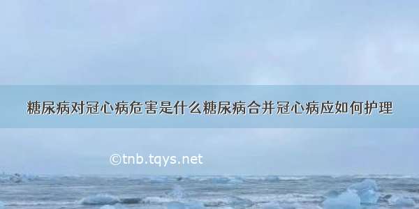 糖尿病对冠心病危害是什么糖尿病合并冠心病应如何护理