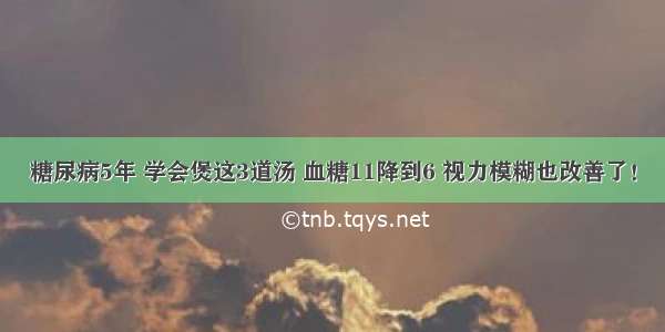 糖尿病5年 学会煲这3道汤 血糖11降到6 视力模糊也改善了！