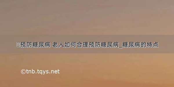 ​预防糖尿病 老人如何合理预防糖尿病_糖尿病的特点