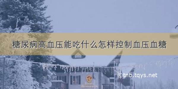 糖尿病高血压能吃什么怎样控制血压血糖