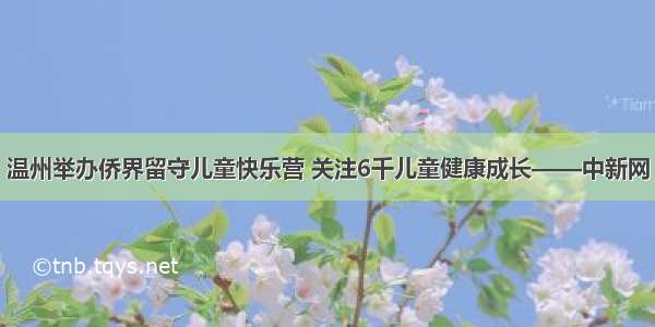 温州举办侨界留守儿童快乐营 关注6千儿童健康成长——中新网