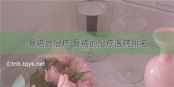 骨癌的治疗 骨癌的治疗医院排名