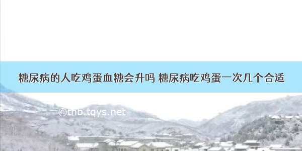 糖尿病的人吃鸡蛋血糖会升吗 糖尿病吃鸡蛋一次几个合适