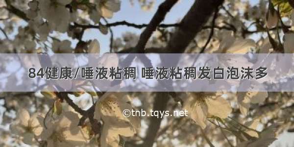 84健康/唾液粘稠 唾液粘稠发白泡沫多