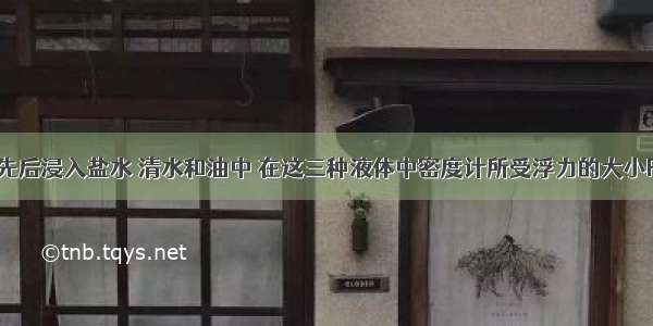 将密度计先后浸入盐水 清水和油中 在这三种液体中密度计所受浮力的大小F盐 F水 F