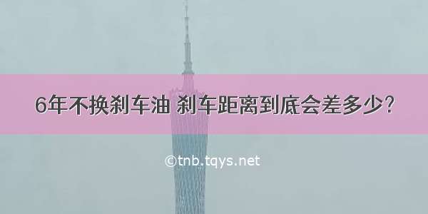 6年不换刹车油 刹车距离到底会差多少？