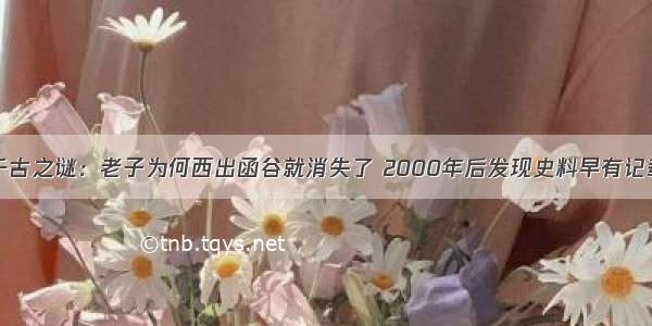 千古之谜：老子为何西出函谷就消失了 2000年后发现史料早有记载