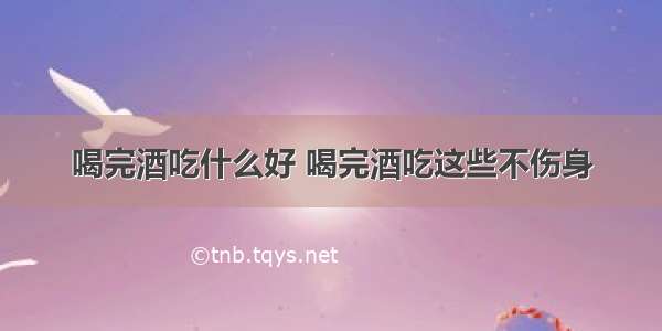 喝完酒吃什么好 喝完酒吃这些不伤身