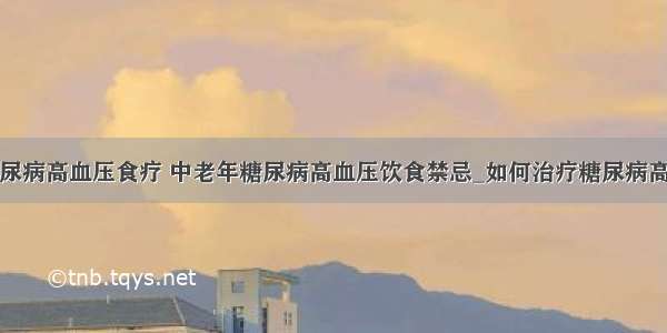 ​糖尿病高血压食疗 中老年糖尿病高血压饮食禁忌_如何治疗糖尿病高血压