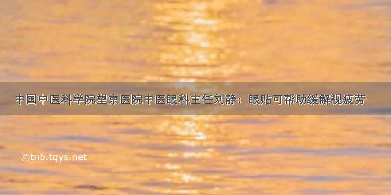 中国中医科学院望京医院中医眼科主任刘静：眼贴可帮助缓解视疲劳