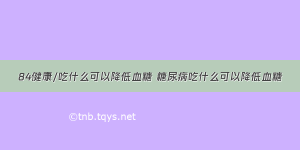 84健康/吃什么可以降低血糖 糖尿病吃什么可以降低血糖