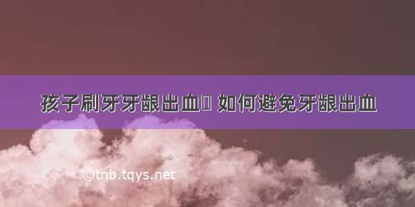 孩子刷牙牙龈出血	 如何避免牙龈出血