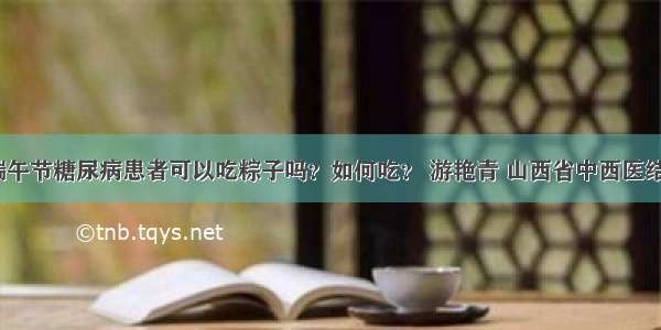 「宣教」端午节糖尿病患者可以吃粽子吗？如何吃？ 游艳青 山西省中西医结合医院内分