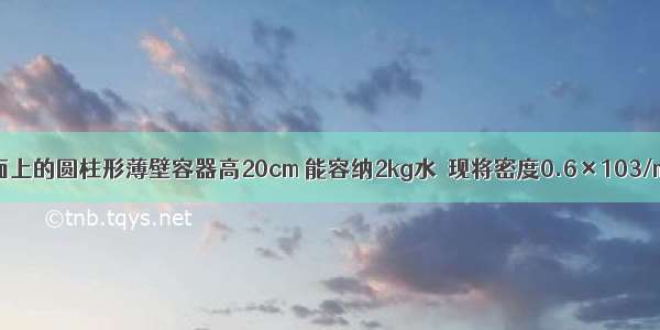 放在水平桌面上的圆柱形薄壁容器高20cm 能容纳2kg水．现将密度0.6×103/m3 边长5cm