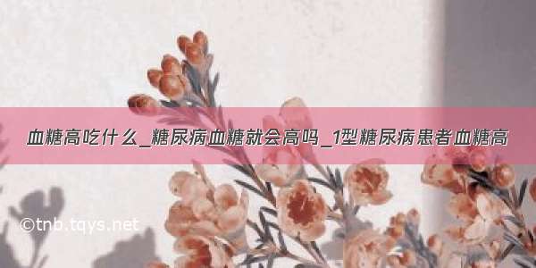 血糖高吃什么_糖尿病血糖就会高吗_1型糖尿病患者血糖高