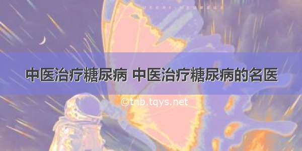 中医治疗糖尿病 中医治疗糖尿病的名医