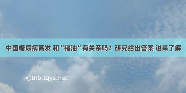 中国糖尿病高发 和“猪油”有关系吗？研究给出答案 进来了解