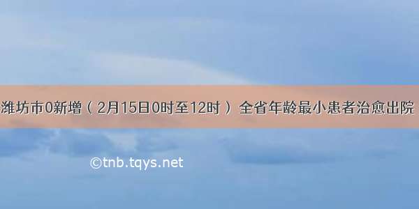 潍坊市0新增（2月15日0时至12时） 全省年龄最小患者治愈出院