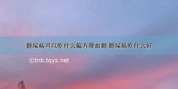 糖尿病可以吃什么偏方降血糖 糖尿病吃什么好