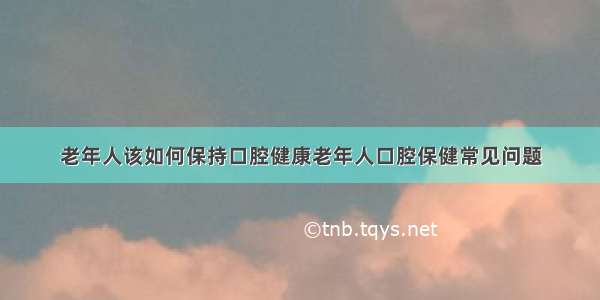 老年人该如何保持口腔健康老年人口腔保健常见问题