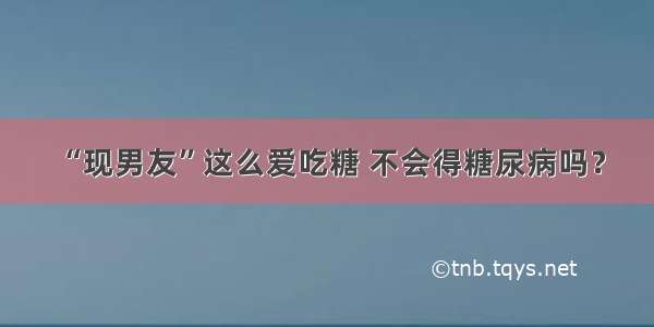 “现男友”这么爱吃糖 不会得糖尿病吗？