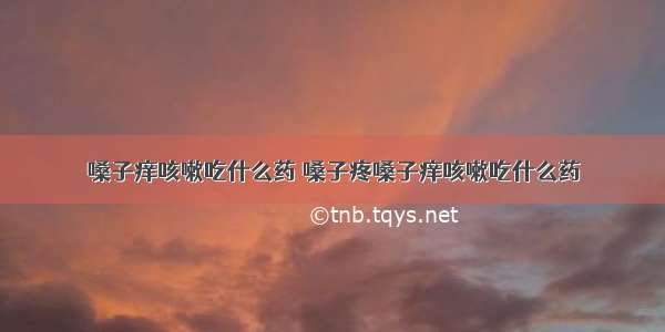 嗓子痒咳嗽吃什么药 嗓子疼嗓子痒咳嗽吃什么药