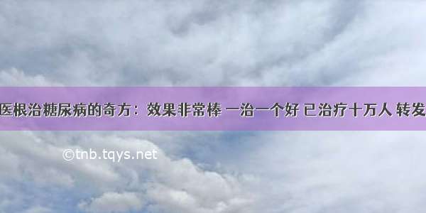 100岁老中医根治糖尿病的奇方：效果非常棒 一治一个好 已治疗十万人 转发帮助更多人