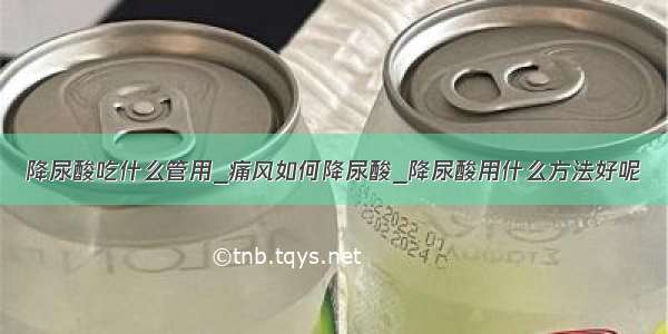 降尿酸吃什么管用_痛风如何降尿酸_降尿酸用什么方法好呢