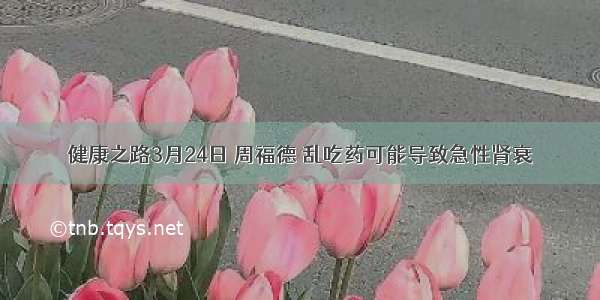 健康之路3月24日 周福德 乱吃药可能导致急性肾衰