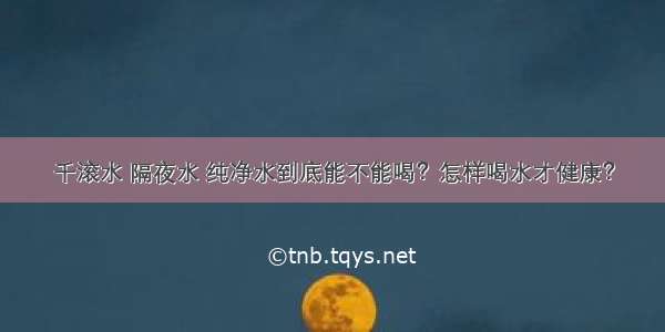 千滚水 隔夜水 纯净水到底能不能喝？怎样喝水才健康？