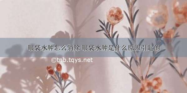 眼袋水肿怎么消除 眼袋水肿是什么原因引起的