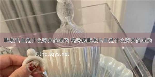 眼底出血是什么原因造成的 糖尿病眼底出血是什么原因造成的