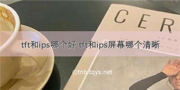 tft和ips哪个好 tft和ips屏幕哪个清晰