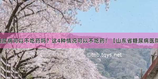 糖尿病可以不吃药吗？这4种情况可以不吃药！【山东省糖尿病医院】