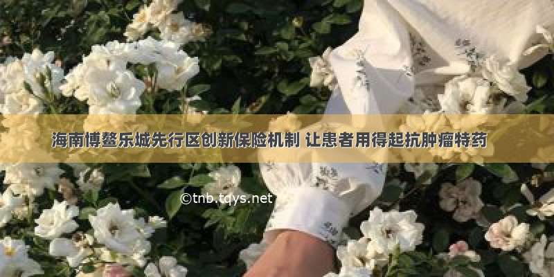 海南博鳌乐城先行区创新保险机制 让患者用得起抗肿瘤特药