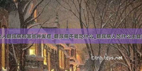 老人糖尿病有哪些并发症_糖尿病不能吃什么_糖尿病人吃什么主食好